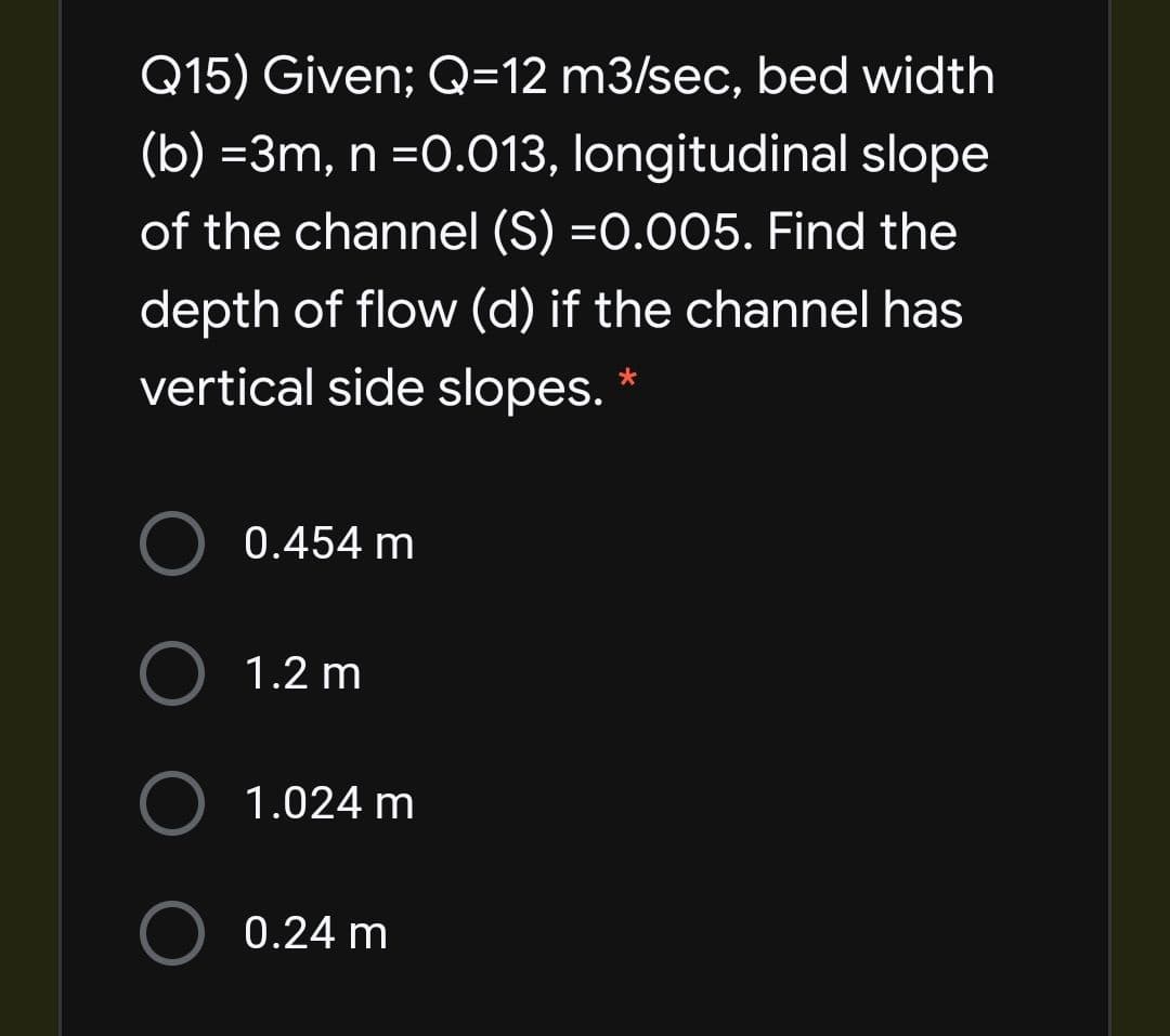 Q15) Given; Q=12 m3/sec, bed width
(b) =3m, n =0.013, longitudinal slope
of the channel (S) =0.005. Find the
depth of flow (d) if the channel has
vertical side slopes. *
0.454 m
1.2 m
1.024 m
0.24 m
