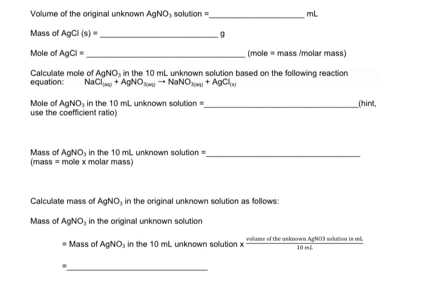 Volume of the original unknown AGNO3 solution =
mL
Mass of AgCl (s) =,
Mole of AgCl =
(mole = mass /molar mass)
Calculate mole of AgNO3 in the 10 mL unknown solution based on the following reaction
equation:
NaCl(aq)
+ AGNO3(aq) → NaNO(aq) + AgCls)
Mole of AGNO3 in the 10 mL unknown solution =
use the coefficient ratio)
_(hint,
Mass of AGNO, in the 10 mL unknown solution =
(mass = mole x molar mass)
Calculate mass of AGNO, in the original unknown solution as follows:
Mass of AGNO, in the original unknown solution
= Mass of AGNO3 in the 10 mL unknown solution x
volume of the unknown AGNO3 solution in mL
10 ml
