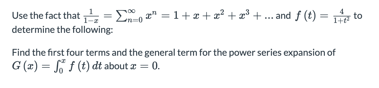 Use the fact that
E, x" = 1+ x + x² + x³ + ... and f (t) :
4
to
1+t?
1-x
in=0
determine the following:
Find the first four terms and the general term for the power series expansion of
G (x) = S f (t) dt about x = 0.
