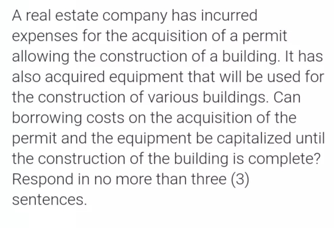 A real estate company has incurred
expenses for the acquisition of a permit
allowing the construction of a building. It has
also acquired equipment that will be used for
the construction of various buildings. Can
borrowing costs on the acquisition of the
permit and the equipment be capitalized until
the construction of the building is complete?
Respond in no more than three (3)
sentences.
