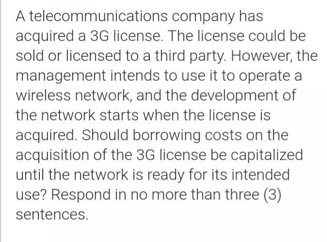 A telecommunications company has
acquired a 3G license. The license could be
sold or licensed to a third party. However, the
management intends to use it to operate a
wireless network, and the development of
the network starts when the license is
acquired. Should borrowing costs on the
acquisition of the 3G license be capitalized
until the network is ready for its intended
use? Respond in no more than three (3)
sentences.
