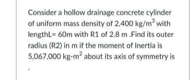 Consider a hollow drainage concrete cylinder
of uniform mass density of 2,400 kg/m³ with
lengthL= 60m with R1 of 2.8 m .Find its outer
radius (R2) in m if the moment of Inertia is
5,067,000 kg-m? about its axis of symmetry is
