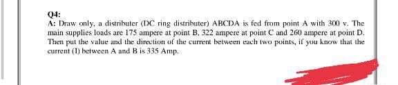 Q4:
A: Draw only, a distributer (DC ring distributer) ABCDA is fed from point A with 300 v. The
main supplies loads are 175 ampere at point B. 322 ampere at point C and 260 ampere at point D.
Then put the value and the direction of the current between each two points, if you know that the
current (1) between A and B is 335 Amp.