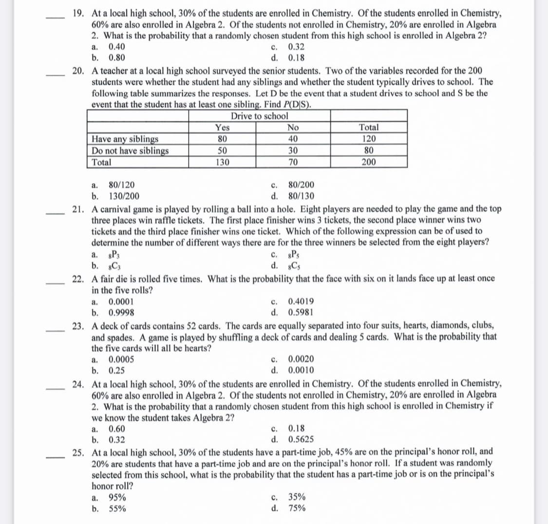 19. At a local high school, 30% of the students are enrolled in Chemistry. Of the students enrolled in Chemistry,
60% are also enrolled in Algebra 2. Of the students not enrolled in Chemistry, 20% are enrolled in Algebra
2. What is the probability that a randomly chosen student from this high school is enrolled in Algebra 2?
0.40
a.
с.
0.32
b.
0.80
d. 0.18
20. A teacher at a local high school surveyed the senior students. Two of the variables recorded for the 200
students were whether the student had any siblings and whether the student typically drives to school. The
following table summarizes the responses. Let D be the event that a student drives to school and S be the
event that the student has at least one sibling. Find P(D|S).
Drive to school
Yes
No
Total
Have any siblings
Do not have siblings
Total
80
40
120
50
30
80
130
70
200
a.
80/120
с.
80/200
b. 130/200
d. 80/130
21. A carnival game is played by rolling a ball into a hole. Eight players are needed to play the game and the top
three places win raffle tickets. The first place finisher wins 3 tickets, the second place winner wins two
tickets and the third place finisher wins one ticket. Which of the following expression can be of used to
determine the number of different ways there are for the three winners be selected from the eight players?
a. P3
b. C3
gPs
d. Cs
22. A fair die is rolled five times. What is the probability that the face with six on it lands face up at least once
c.
in the five rolls?
0.0001
b. 0.9998
а.
с.
0.4019
d. 0.5981
23. A deck of cards contains 52 cards. The cards are equally separated into four suits, hearts, diamonds, clubs,
and spades. A game is played by shuffling a deck of cards and dealing 5 cards. What is the probability that
the five cards will all be hearts?
0.0005
b.
0.25
c. 0.0020
0.0010
а.
d.
24. At a local high school, 30% of the students are enrolled in Chemistry. Of the students enrolled in Chemistry,
60% are also enrolled in Algebra 2. Of the students not enrolled in Chemistry, 20% are enrolled in Algebra
2. What is the probability that a randomly chosen student from this high school is enrolled in Chemistry if
we know the student takes Algebra 2?
0.60
0.18
0.5625
а.
с.
b.
0.32
d.
25. At a local high school, 30% of the students have a part-time job, 45% are on the principal's honor roll, and
20% are students that have a part-time job and are on the principal's honor roll. If a student was randomly
selected from this school, what is the probability that the student has a part-time job or is on the principal's
honor roll?
с. 35%
d. 75%
а.
95%
b. 55%
