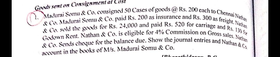 Madurai Somu & Co, consigned 50 Cases of goods @ Rs. 200 cach to Chennai Nathan
& Co. Sends cheque for the balance due. Show the journal entries and Nathan & Co.
Godown Rent. Nathan & Co. is eligible for 4% Commission on Gross sales. Nathan
& Co. sold the goods for Rs. 24,000 and paid Rs. 520 for carriage and Rs. 130 for
Co. Madurai Somu & Co, paid Rs. 200 as insurance and Rs. 300 as freight. Nathan
GNNd Ynt en Consienment at C'ost
arount in the books of M/s. Madurai Somu & Co.

