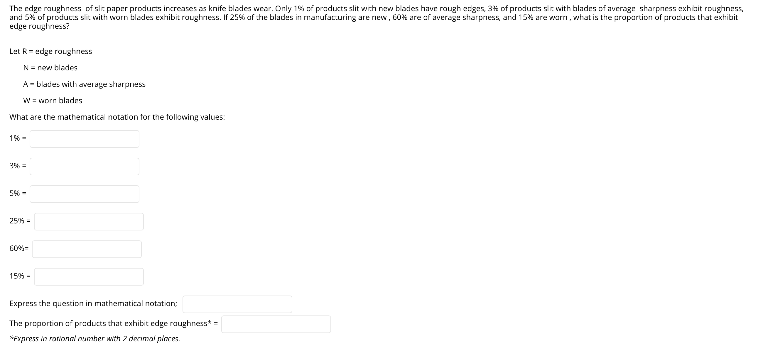 The edge roughness of slit paper products increases as knife blades wear. Only 1% of products slit with new blades have rough edges, 3% of products slit with blades of average sharpness exhibit roughness,
and 5% of products slit with worn blades exhibit roughness. If 25% of the blades in manufacturing are new , 60% are of average sharpness, and 15% are worn , what is the proportion of products that exhibit
edge roughness?
Let R = edge roughness
N = new blades
A = blades with average sharpness
W = worn blades
What are the mathematical notation for the following values:
1% =
3% =
5% =
25% =
60%=
15% =
Express the question in mathematical notation;
The proportion of products that exhibit edge roughness* =
*Express in rational number with 2 decimal places.
