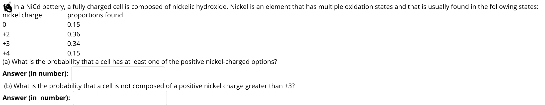 In a NiCd battery, a fully charged cell is composed of nickelic hydroxide. Nickel is an element that has multiple oxidation states and that is usually found in the following states:
nickel charge
proportions found
0.15
+2
0.36
+3
0.34
+4
0.15
(a) What is the probability that a cell has at least one of the positive nickel-charged options?
Answer (in number):
(b) What is the probability that a cell is not composed of a positive nickel charge greater than +3?

