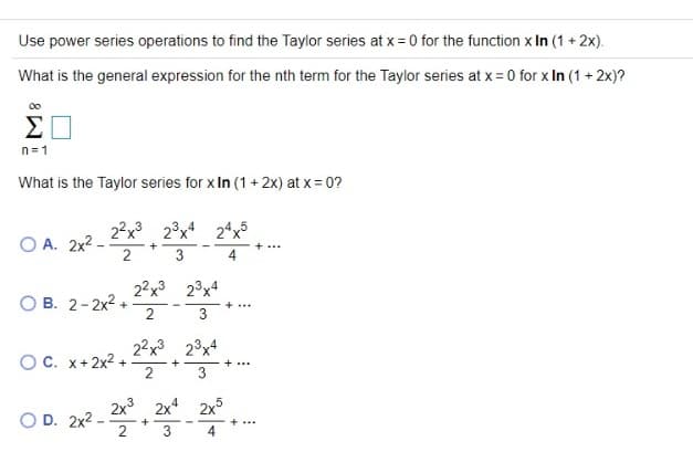 Use power series operations to find the Taylor series at x= 0 for the function x In (1 + 2x).
What is the general expression for the nth term for the Taylor series at x = 0 for x In (1 + 2x)?
n=1
What is the Taylor series for x In (1 + 2x) at x = 0?
2?x 23x 24x5
O A. 2x2 -
+
+...
3
4
22x3 23x4
O B. 2-2x2 +
2
+...
3
22x3
23x4
OC. x+2x2 +
2
+...
2x3
O D. 2x2 -
2x
2x
+
3

