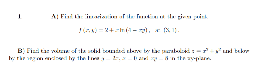 1.
A) Find the linearization of the function at the given point.
f (x, y) = 2 + x In (4 – xy), at (3, 1).
B) Find the volume of the solid bounded above by the paraboloid z = x² + y² and below
by the region enclosed by the lines y = 2x, x = 0 and xy = 8 in the xy-plane.
