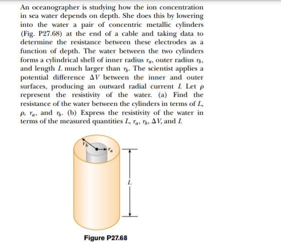 An oceanographer is studying how the ion concentration
in sea water depends on depth. She does this by lowering
into the water a pair of concentric metallic cylinders
(Fig. P27.68) at the end of a cable and taking data to
determine the resistance between these electrodes as a
function of depth. The water between the two cylinders
forms a cylindrical shell of inner radius ra, outer radius n,
and length L much larger than . The scientist applies a
potential difference AV between the inner and outer
surfaces, producing an outward radial current I. Let p
represent the resistivity of the water. (a) Find the
resistance of the water between the cylinders in terms of L,
p, Ta, and . (b) Express the resistivity of the water in
terms of the measured quantities L, ra, V. AV, and I.
Figure P27.68
