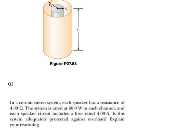 Figure P27.68
Q2
In a certain stereo system, each speaker has a resistance of
4.00 N. The system is rated at 60.0 W in each channel, and
each speaker circuit includes a fuse rated 4.00 A. Is this
system adequately protected against overload? Explain
your reasoning.
