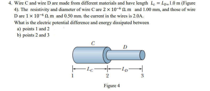 4. Wire C and wire D are made from different materials and have length Lc = Lp=1.0 m (Figure
4). The resistivity and diameter of wire C are 2 x 10-6 N. m and 1.00 mm, and those of wire
D are 1 x 10-6 . m and 0.50 mm. the current in the wires is 2.0A.
What is the electric potential difference and energy dissipated between
a) points 1 and 2
b) points 2 and 3
D
E Fp–
1
2
3
Figure 4
