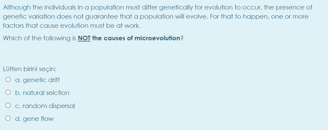 Although the individuals in a population must differ genetically for evolution to occur, the presence of
genetic variation does not guarantee that a population will evolve. For that to happen, one or more
factors that cause evolution must be at work.
Which of the following is NOT the causes of microevolution?
Lütfen birini seçin:
O a. genetiC drift
O b. natural selction
O c. random dispersal
O d. gene flow
