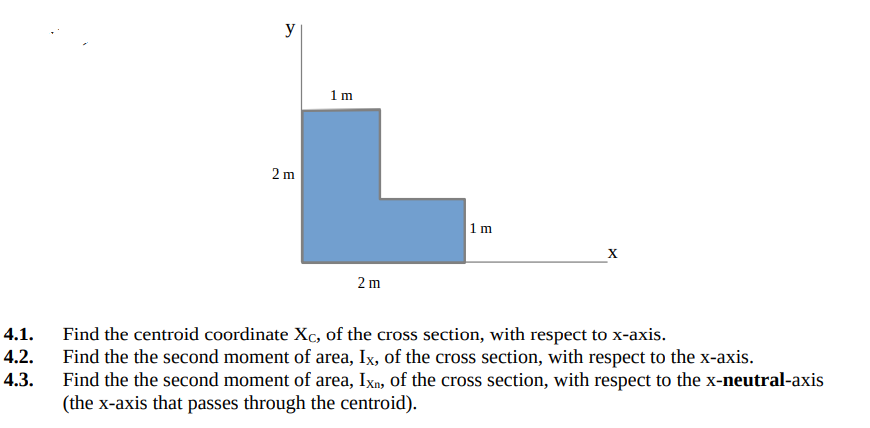 y
1m
2 m
1 m
2 m
4.1.
Find the centroid coordinate Xc, of the cross section, with respect to x-axis.
Find the the second moment of area, Ix, of the cross section, with respect to the x-axis.
Find the the second moment of area, Ixn, of the cross section, with respect to the x-neutral-axis
(the x-axis that passes through the centroid).
4.2.
4.3.
