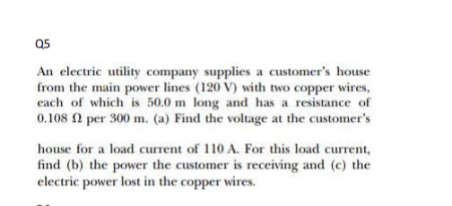 Q5
An electric utility company supplies a customer's house
from the main power lines (120 V) with two copper wires,
each of which is 50.0 m long and has a resistance of
0.108 per 300 m. (a) Find the voltage at the customer's
house for a load current of 110 A. For this load current,
find (b) the power the customer is receiving and (c) the
electric power lost in the copper wires.
