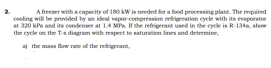 2.
A freezer with a capacity of 180 kW is needed for a food processing plant. The required
cooling will be provided by an ideal vapor-compression refrigeration cycle with its evaporator
at 320 kPa and its condenser at 1.4 MPa. If the refrigerant used in the cycle is R-134a, show
the cycle on the T-s diagram with respect to saturation lines and determine,
a) the mass flow rate of the refrigerant,
