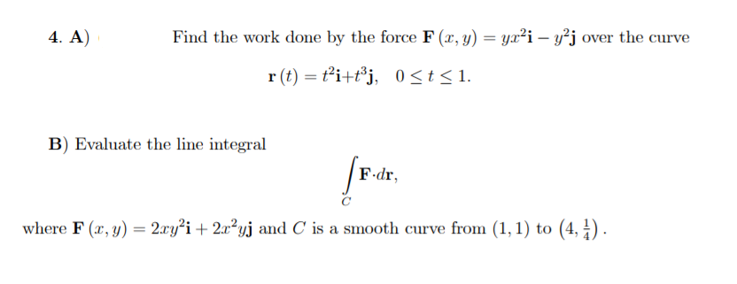 4. A)
Find the work done by the force F (x, y) = ya²i – y²j over the curve
r (t) = ti+t*j, 0<t<1.
B) Evaluate the line integral
F-dr,
where F (x, y) = 2.ry²i + 2x²yj and C is a smooth curve from (1,1) to (4, 4) .

