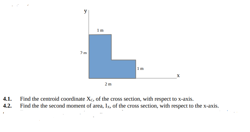y
1m
2 m
|1m
X
2 m
4.1.
Find the centroid coordinate Xc, of the cross section, with respect to x-axis.
Find the the second moment of area, Ix, of the cross section, with respect to the x-axis.
4.2.
