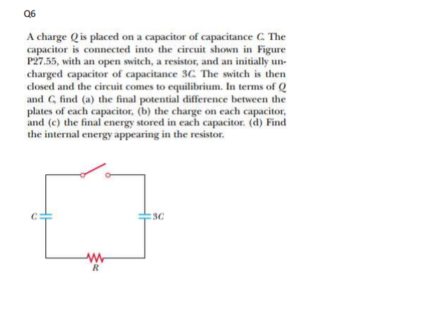 Q6
A charge Q is placed on a capacitor of capacitance C. The
capacitor is connected into the circuit shown in Figure
P27.55, with an open switch, a resistor, and an initially un-
charged capacitor of capacitance 3C. The switch is then
closed and the circuit comes to equilibrium. In terms of Q
and G, find (a) the final potential difference between the
plates of each capacitor, (b) the charge on each capacitor,
and (c) the final energy stored in each capacitor. (d) Find
the internal energy appearing in the resistor.
:3C
R
