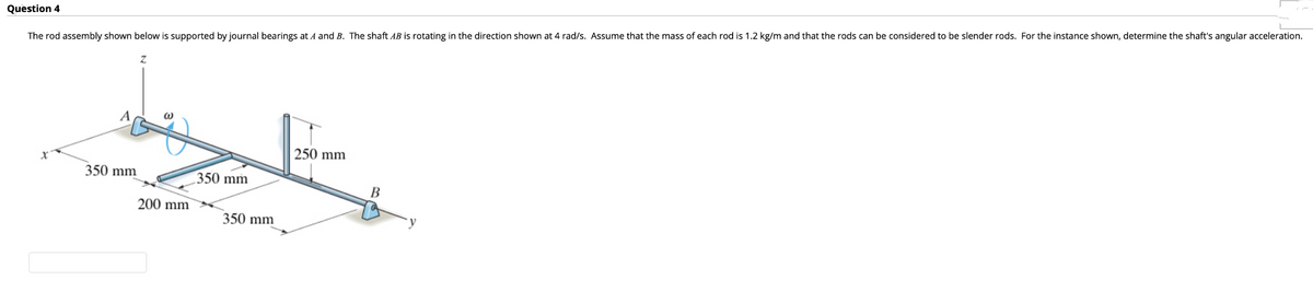 Question 4
The rod assembly shown below is supported by journal bearings at A and B. The shaft AB is rotating in the direction shown at 4 rad/s. Assume that the mass of each rod is 1.2 kg/m and that the rods can be considered to be slender rods. For the instance shown, determine the shaft's angular acceleration.
Z
250 mm
350 mm
350 mm
@
200 mm
350 mm
B