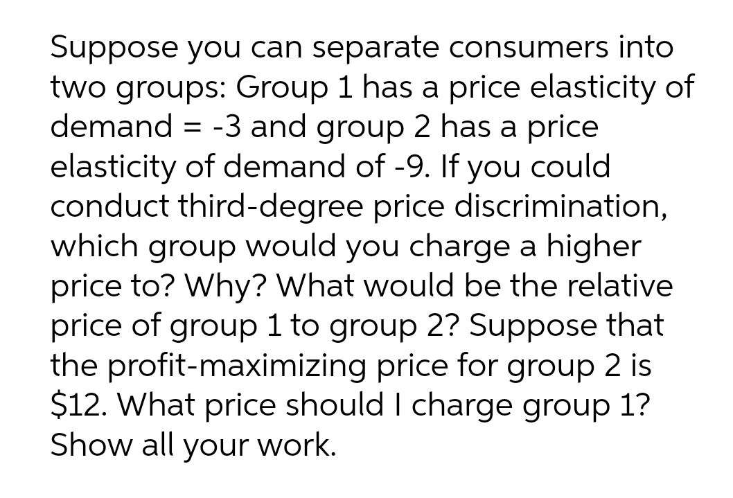 Suppose you can separate consumers into
two groups: Group 1 has a price elasticity of
demand = -3 and group 2 has a price
elasticity of demand of -9. If you could
conduct third-degree price discrimination,
which group would you charge a higher
price to? Why? What would be the relative
price of group 1 to group 2? Suppose that
the profit-maximizing price for group 2 is
$12. What price should I charge group 1?
Show all your work.
