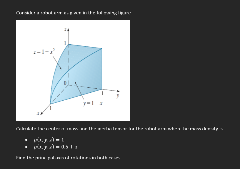 Consider a robot arm as given in the following figure
1
z=1-x
1
y
y=1-x
Calculate the center of mass and the inertia tensor for the robot arm when the mass density is
. Р(х, у, 2) — 1
p(х, у, 2) — 0.5 +x
%3D
Find the principal axis of rotations in both cases
