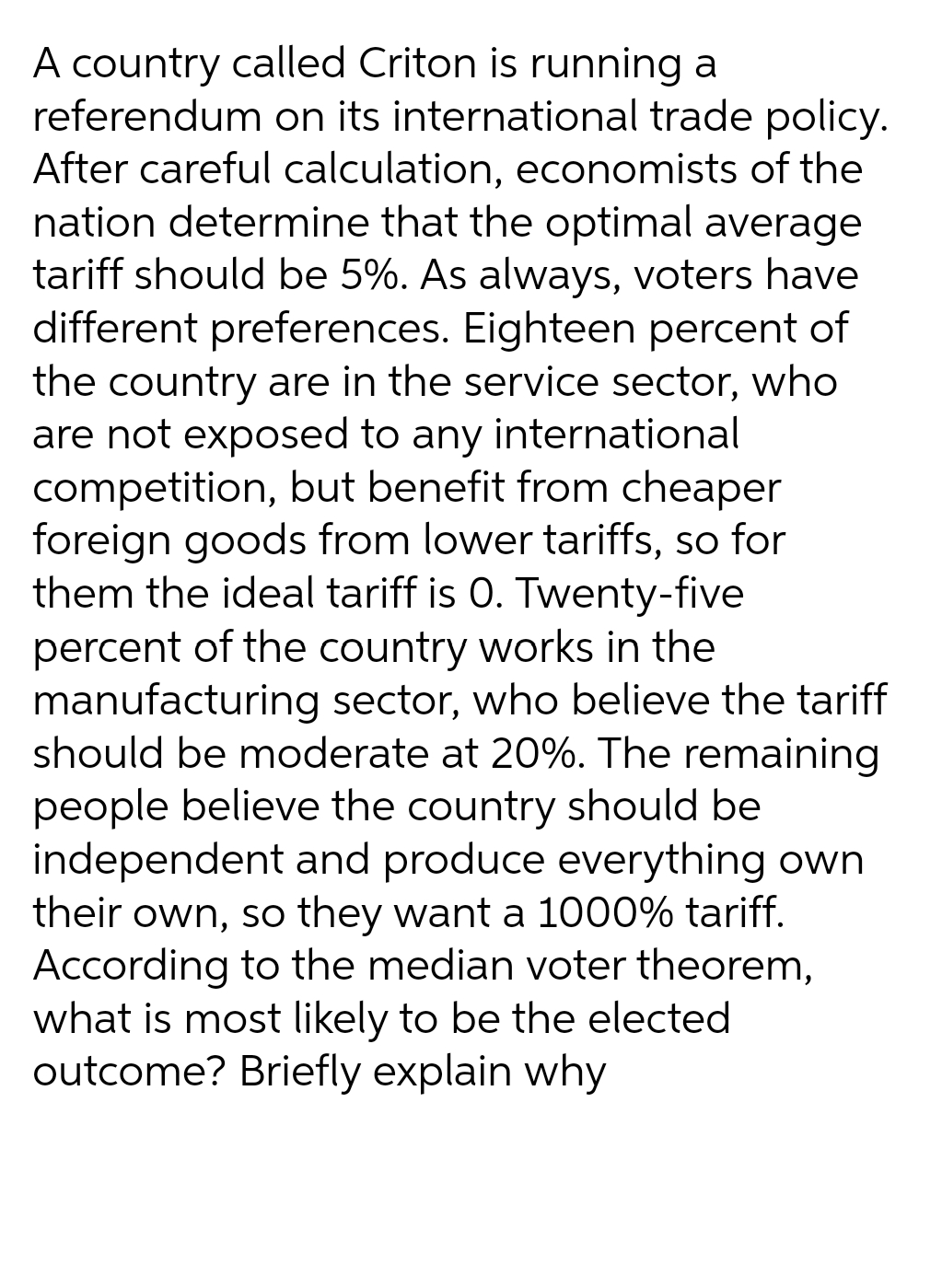 A country called Criton is running a
referendum on its international trade policy.
After careful calculation, economists of the
nation determine that the optimal average
tariff should be 5%. As always, voters have
different preferences. Eighteen percent of
the country are in the service sector, who
are not exposed to any international
competition, but benefit from cheaper
foreign goods from lower tariffs, so for
them the ideal tariff is 0. Twenty-five
percent of the country works in the
manufacturing sector, who believe the tariff
should be moderate at 20%. The remaining
people believe the country should be
independent and produce everything own
their own, so they want a 1000% tariff.
According to the median voter theorem,
what is most likely to be the elected
outcome? Briefly explain why
