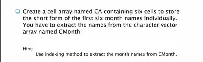 O Create a cell array named CA containing six cells to store
the short form of the first six month names individually.
You have to extract the names from the character vector
array named CMonth.
Hint:
Use indexing method to extract the month names from CMonth.
