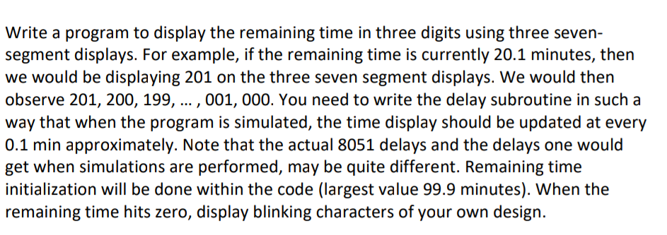 Write a program to display the remaining time in three digits using three seven-
segment displays. For example, if the remaining time is currently 20.1 minutes, then
we would be displaying 201 on the three seven segment displays. We would then
observe 201, 200, 199, ... , 001, 000. You need to write the delay subroutine in such a
way that when the program is simulated, the time display should be updated at every
0.1 min approximately. Note that the actual 8051 delays and the delays one would
get when simulations are performed, may be quite different. Remaining time
initialization will be done within the code (largest value 99.9 minutes). When the
remaining time hits zero, display blinking characters of your own design.
