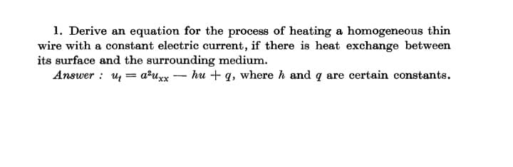 1. Derive an equation for the process of heating a homogeneous thin
wire with a constant electric current, if there is heat exchange between
its surface and the surrounding medium.
Answer : u = a?uxx – hu + q, where h and q are certain constants.
