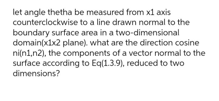 let angle thetha be measured from x1 axis
counterclockwise to a line drawn normal to the
boundary surface area in a two-dimensional
domain(x1x2 plane). what are the direction cosine
ni(n1,n2), the components of a vector normal to the
surface according to Eq(1.3.9), reduced to two
dimensions?
