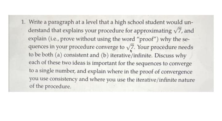 1. Write a paragraph at a level that a high school student would un-
derstand that explains your procedure for approximating v7, and
explain (i.e., prove without using the word "proof") why the se-
quences in your procedure converge to v7. Your procedure needs
to be both (a) consistent and (b) iterative/infinite. Discuss why
each of these two ideas is important for the sequences to converge
to a single number, and explain where in the proof of convergence
you use consistency and where you use the iterative/infinite nature
of the procedure.
