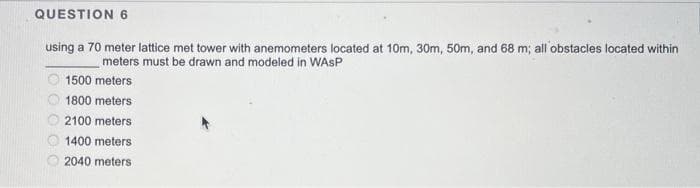 QUESTION 6
using a 70 meter lattice met tower with anemometers located at 10m, 30m, 50m, and 68 m; all obstacles located within
meters must be drawn and modeled in WASP
1500 meters
1800 meters
2100 meters
1400 meters
2040 meters
