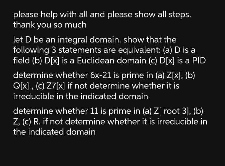 please help with all and please show all steps.
thank you so much
let D be an integral domain. show that the
following 3 statements are equivalent: (a) D is a
field (b) D[x] is a Euclidean domain (c) D[x] is a PID
determine whether 6x-21 is prime in (a) Z[x], (b)
Q[x] , (c) Z7[x] if not determine whether it is
irreducible in the indicated domain
determine whether 11 is prime in (a) Z[ root 3], (b)
Z, (c) R. if not determine whether it is irreducible in
the indicated domain
