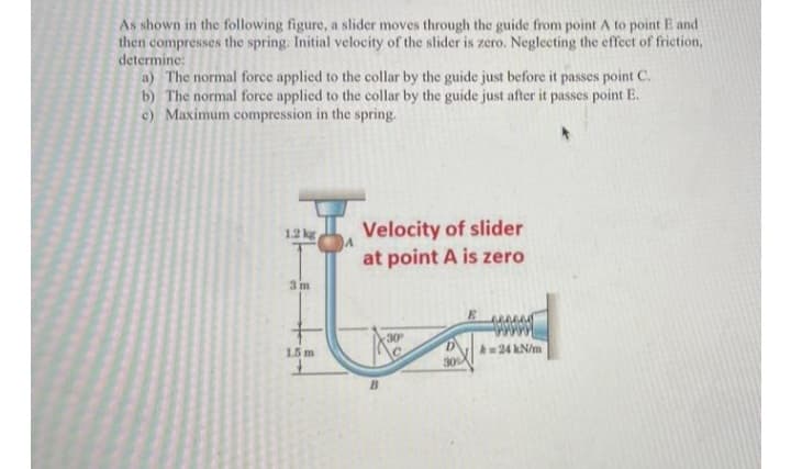As shown in the following figure, a slider moves through the guide from point A to point E and
then compresses the spring. Initial velocity of the slider is zero. Neglecting the effect of friction,
determine:
a) The normal force applied to the collar by the guide just before it passes point C.
b) The normal force applied to the collar by the guide just after it passes point E.
c) Maximum compression in the spring.
Velocity of slider
at point A is zero
1.2 kg
3 m
30
A24 kN/m
30%
15 m
