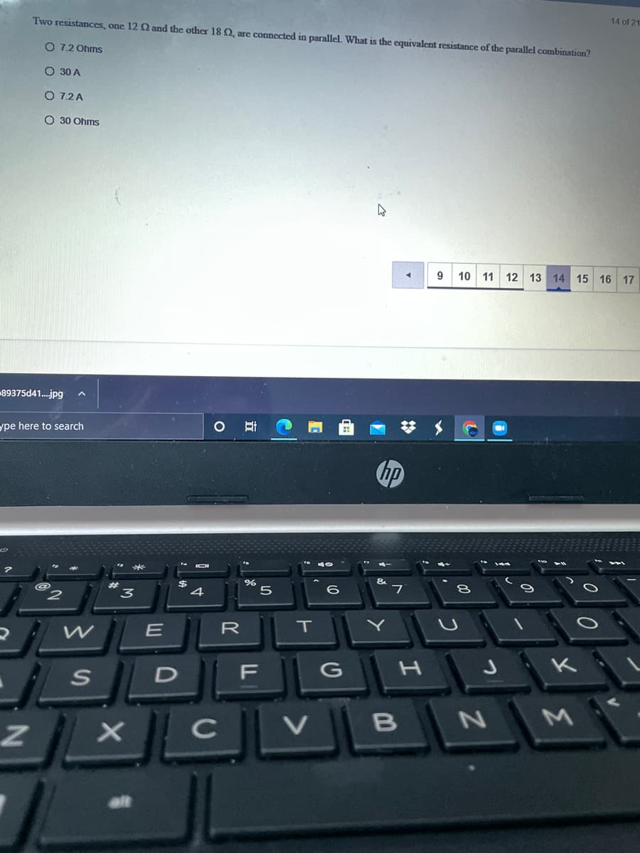 Two resistances, one 12 2 and the other 18 Q, are connected in parallel. What is the equivalent resistance of the parallel combination?
14 of 21
O 7.2 Ohms
O 30 A
O 7.2 A
O 30 Ohms
10
11 12 13 14 15 16 17
89375d41.jpg
ype here to search
hp
IOI
&
3
5
7
E
R
F G
H J K
D
C
B N
