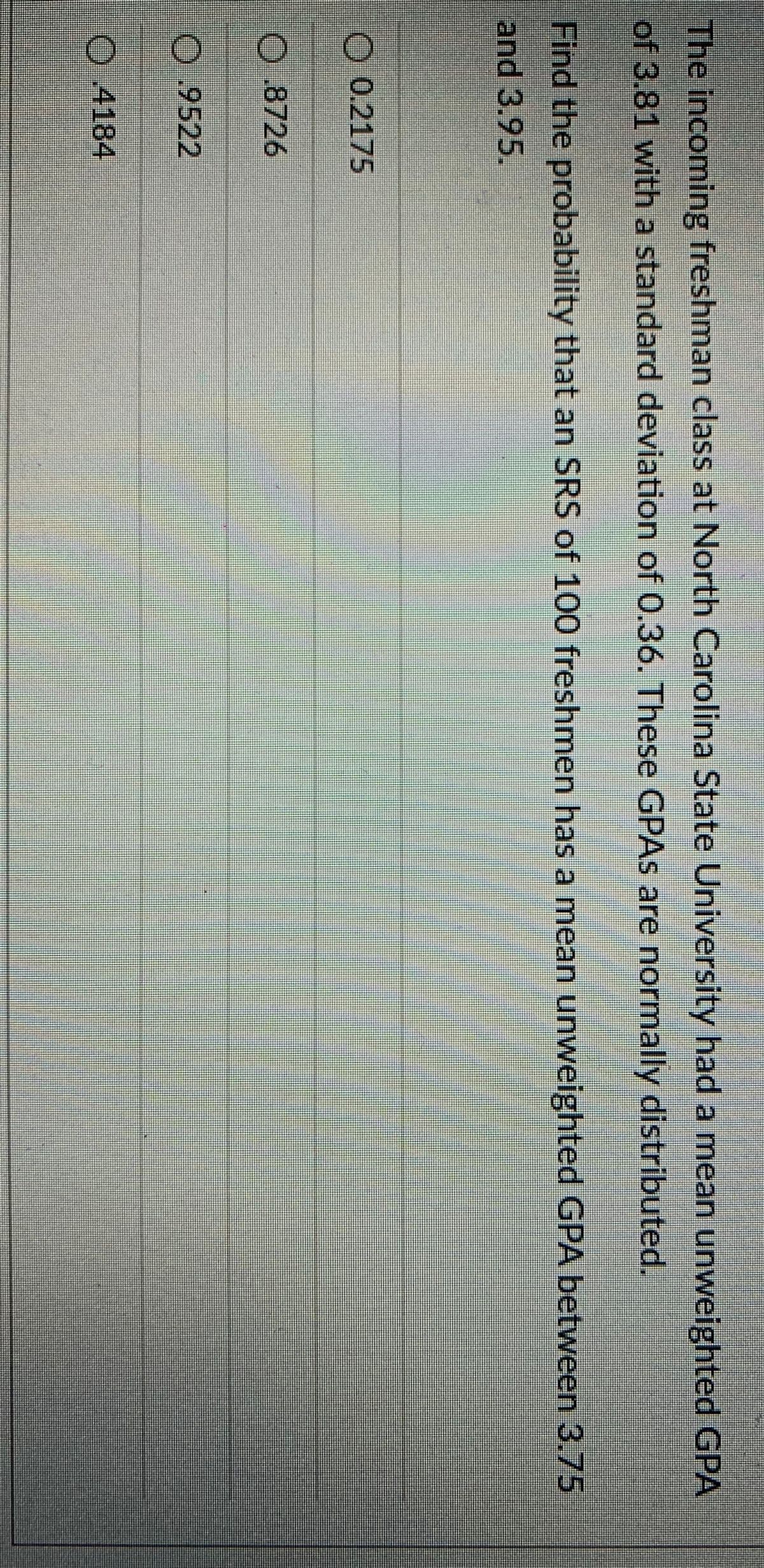 The incoming freshman class at North Carolina State University had a mean unweighted GPA
of 3.81 with a standard deviation of O.36. These GPAS are normally distributed.
Find the probability that an SRS of 100 freshmen has a mean unweighted GPA between 3.75
and 3.95.
O 0.2175
0.8726
0.9522
O 4184
