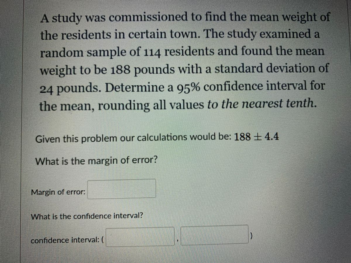 A study was commissioned to find the mean weight of
the residents in certain town. The study examined a
random sample of 114 residents and found the mean
weight to be 188 pounds with a standard deviation of
24 pounds. Determine a 95% confidence interval for
the mean, rounding all values to the nearest tenth.
Given this problem our calculations would be: 188 ± 4.4
What is the margin of error?
Margin of error:
What is the confidence interval?
confidence interval: (
