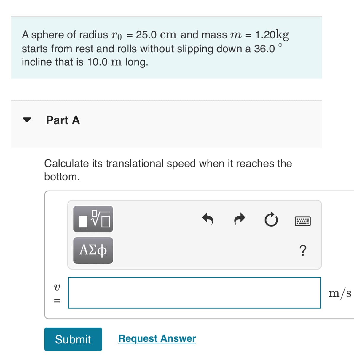 A sphere of radius ro = 25.0 cm and mass m = = 1.20kg
starts from rest and rolls without slipping down a 36.0°
incline that is 10.0 m long.
Part A
Calculate its translational speed when it reaches the
bottom.
V
=
ΑΣΦ
Submit
Request Answer
=
?
m/s