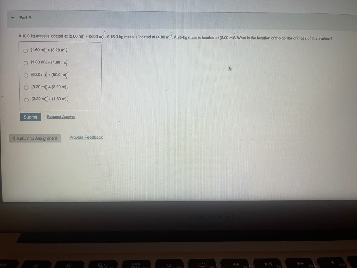 Part A
A 10.0-kg mass is located at (2.00 m)² + (3.00 m). A 15.0-kg mass is located at (4.00 m)². A 25-kg mass is located at (2.00 m)7. What is the location of the center of mass of this system?
O (1.60 m) + (3.20 m);
O (1.60 m) + (1.60 m);
O (80.0 m) + (80.0 m)
O (3.20 m) + (3.20 m);
(3.20 m) + (1.60 m);
Submit
Request Answer
< Return to Assignment
Provide Feedback
8:
000
MacBook Air
F9