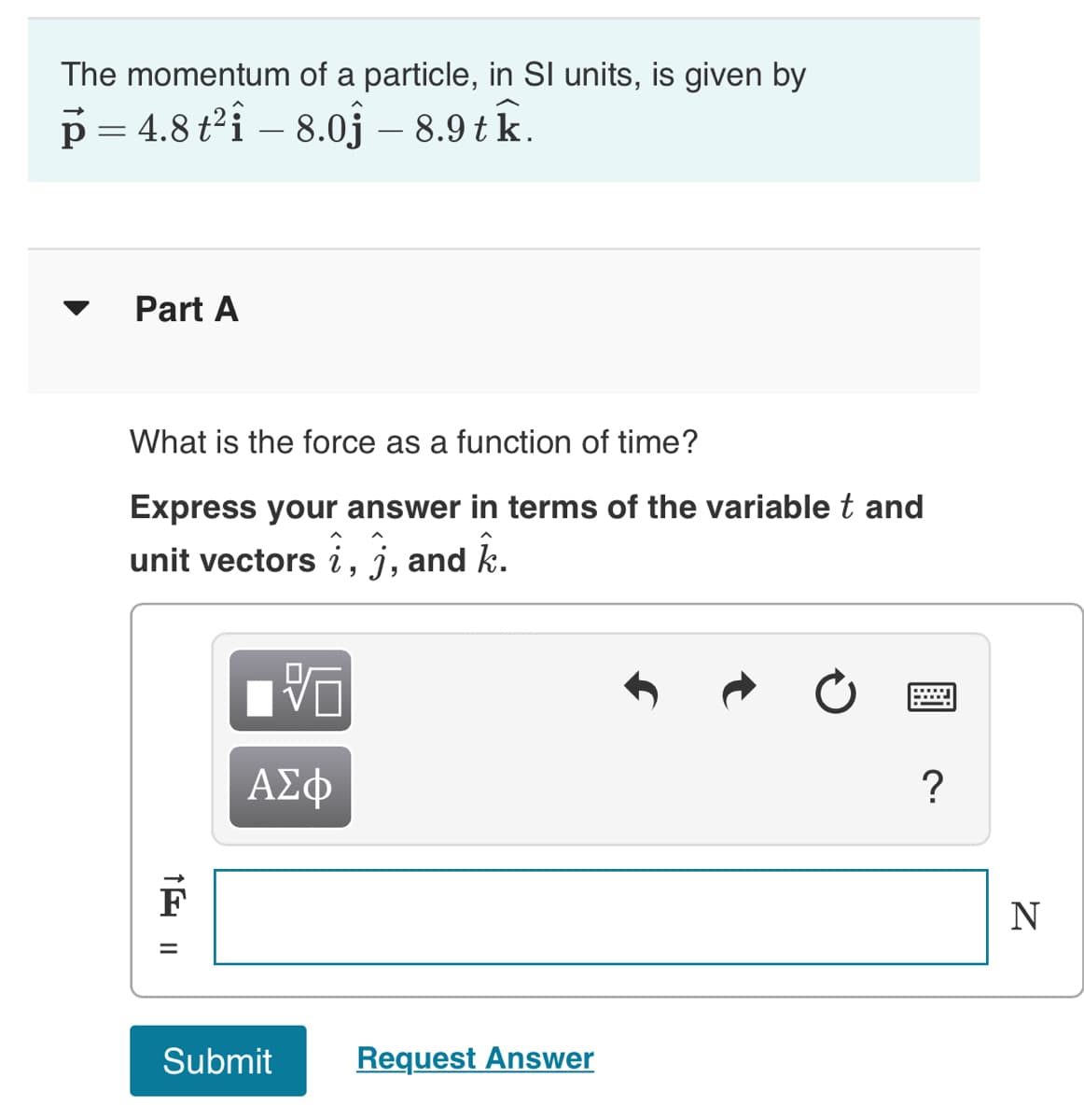 The momentum of a particle, in SI units, is given by
p=4.8 t²i - 8.0 - 8.9 tk.
Part A
What is the force as a function of time?
Express your answer in terms of the variable t and
unit vectors i, j, and k.
1 11
ΑΣΦ
Submit
Request Answer
?
N