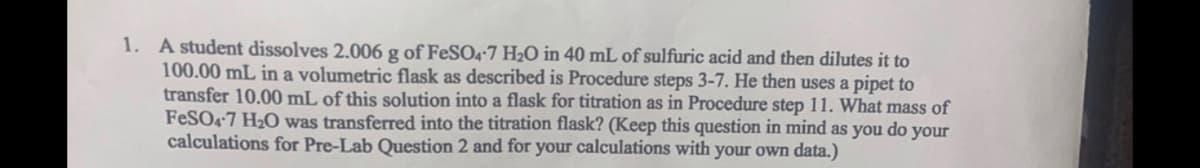 1. A student dissolves 2.006 g of FeSO4-7 H₂O in 40 mL of sulfuric acid and then dilutes it to
100.00 mL in a volumetric flask as described is Procedure steps 3-7. He then uses a pipet to
transfer 10.00 mL of this solution into a flask for titration as in Procedure step 11. What mass of
FeSO4-7 H₂O was transferred into the titration flask? (Keep this question in mind as you do your
calculations for Pre-Lab Question 2 and for your calculations with your own data.)