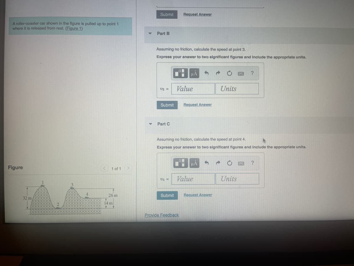 A roller-coaster car shown in the figure is pulled up to point 1
where it is released from rest. (Figure 1)
Figure
32 m
2
< 1 of 1
26 m
14 m
Submit Request Answer
Part B
Assuming no friction, calculate the speed at point 3.
Express your answer to two significant figures and Include the appropriate units.
V3 =
Part C
Submit Request Answer
V4 =
μA
Value
Submit
Assuming no friction, calculate the speed at point 4.
Express your answer to two significant figures and include the appropriate units.
Provide Feedback
μA
Value
Request Answer
Units
d
?
Units
?