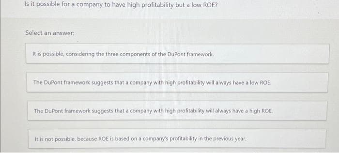 Is it possible for a company to have high profitability but a low ROE?
Select an answer:
It is possible, considering the three components of the DuPont framework.
The DuPont framework suggests that a company with high profitability will always have a low ROE.
The DuPont framework suggests that a company with high profitability will always have a high ROE.
it is not possible, because ROE is based on a company's profitability in the previous year.