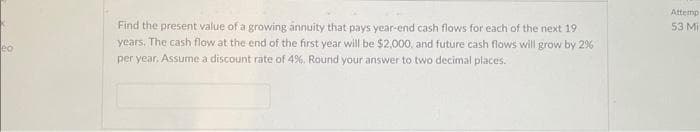 eo
Find the present value of a growing annuity that pays year-end cash flows for each of the next 19
years. The cash flow at the end of the first year will be $2,000, and future cash flows will grow by 2%
per year. Assume a discount rate of 4%. Round your answer to two decimal places.
Attemp
53 Mi