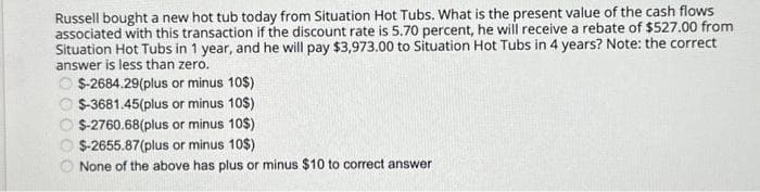 Russell bought a new hot tub today from Situation Hot Tubs. What is the present value of the cash flows
associated with this transaction if the discount rate is 5.70 percent, he will receive a rebate of $527.00 from
Situation Hot Tubs in 1 year, and he will pay $3,973.00 to Situation Hot Tubs in 4 years? Note: the correct
answer is less than zero.
$-2684.29(plus or minus 10$)
$-3681.45(plus or minus 10$)
$-2760.68(plus or minus 10$)
$-2655.87(plus or minus 10$)
None of the above has plus or minus $10 to correct answer