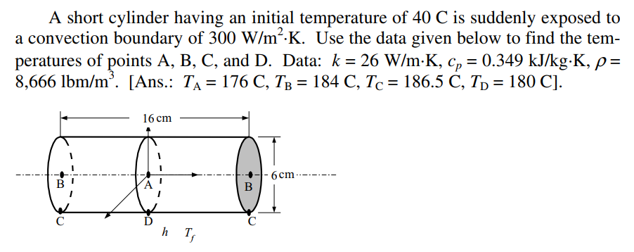 A short cylinder having an initial temperature of 40 C is suddenly exposed to
a convection boundary of 300 W/m².K. Use the data given below to find the tem-
peratures of points A, B, C, and D. Data: k = 26 W/m-K, c, = 0.349 kJ/kg-K, p=
8,666 lbm/m'. [Ans.: Ta %3D 176 С, Тв %3D 184 С, Тс %3D 186.5 С, Т) 3D 180 C].
%3D
16 сm
6cm-
B
----- --
C
h T,
