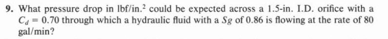 9. What pressure drop in lbf/in.? could be expected across a 1.5-in. I.D. orifice with a
Ca = 0.70 through which a hydraulic fluid with a Sg of 0.86 is flowing at the rate of 80
gal/min?
%3D
