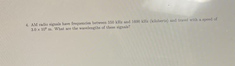 4. AM radio signals have frequencies between 550 kHz and 1600 kHz (kilohertz) and travel with a speed of
3.0 x 108 m. What are the wavelengths of these signals?