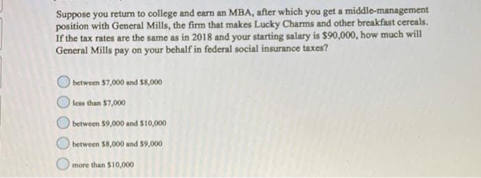 Suppose you return to college and earn an MBA, after which you get a middle-management
position with General Mills, the firm that makes Lucky Charms and other breakfast cereals.
If the tax rates are the same as in 2018 and your starting salary is $90,000, how much will
General Mills pay on your behalf in federal social insurance taxes?
between $7,000 and $8,000
less than $7,000
O between $9,000 and $10,000
between $8,000 and $9,000
more than $10,000
